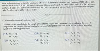 ### Hypothesis Testing in Tennis Referee Challenges

Since the introduction of an instant replay system at a major tennis tournament, male players challenged 1,408 referee calls with 412 calls overturned. Female players challenged 740 calls with 218 calls overturned. We are tasked with testing the claim that men and women have equal success in challenging calls using a 0.01 significance level. Below are the steps for conducting the hypothesis test.

#### a. Test the claim using a hypothesis test.

Consider the first sample as male tennis players who challenged referee calls, and the second sample as female players who did the same. We aim to identify the null and alternative hypotheses for this hypothesis test.

#### Hypotheses Options:

A. 
- \( H_0: p_1 \leq p_2 \)
- \( H_1: p_1 \neq p_2 \)

B.
- \( H_0: p_1 = p_2 \)
- \( H_1: p_1 > p_2 \)

C.
- \( H_0: p_1 \geq p_2 \)
- \( H_1: p_1 \neq p_2 \)

D.
- \( H_0: p_1 = p_2 \)
- \( H_1: p_1 \neq p_2 \)

E.
- \( H_0: p_1 = p_2 \)
- \( H_1: p_1 < p_2 \)

F.
- \( H_0: p_1 \neq p_2 \)
- \( H_1: p_1 = p_2 \)

Review these options to select the appropriate hypotheses for testing whether the success rates in call challenges between male and female players are equal.