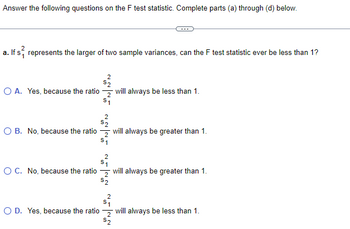 Answer the following questions on the F test statistic. Complete parts (a) through (d) below.
a. If s represents the larger of two sample variances, can the F test statistic ever be less than 1?
2
$2
OA. Yes, because the ratio will always be less than 1.
$₁
O B. No, because the ratio
O C. No, because the ratio
will always be greater than 1.
2
S₁
2
1
will always be greater than 1.
$2
2
1
O D. Yes, because the ratio will always be less than 1.
$2