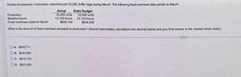 Hockey Accessories Corporation manufactured 23,000 duffle bags during March. The following fixed overhead data pertain to March:
Actual Static Budget
Production
Machine-hours
23,000 units
13,100 hours
23,500 units
Fixed overhead costs for March
$626,100
14,100 hours
$634,500
What is the amount of fixed overhead allocated to production? (Round intermediary calculations two decimal places and your final answer to the nearest whole dollar.)
OA. $639,711
OB. $634,500
OC. $612,779
OD. $621,000