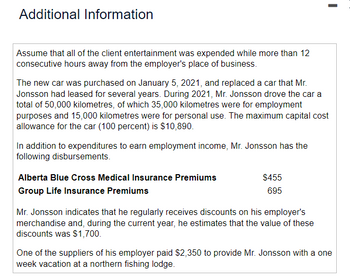 Additional Information
Assume that all of the client entertainment was expended while more than 12
consecutive hours away from the employer's place of business.
The new car was purchased on January 5, 2021, and replaced a car that Mr.
Jonsson had leased for several years. During 2021, Mr. Jonsson drove the car a
total of 50,000 kilometres, of which 35,000 kilometres were for employment
purposes and 15,000 kilometres were for personal use. The maximum capital cost
allowance for the car (100 percent) is $10,890.
In addition to expenditures to earn employment income, Mr. Jonsson has the
following disbursements.
Alberta Blue Cross Medical Insurance Premiums
Group Life Insurance Premiums
$455
695
Mr. Jonsson indicates that he regularly receives discounts on his employer's
merchandise and, during the current year, he estimates that the value of these
discounts was $1,700.
One of the suppliers of his employer paid $2,350 to provide Mr. Jonsson with a one
week vacation at a northern fishing lodge.