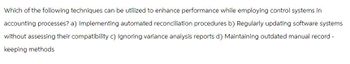 Which of the following techniques can be utilized to enhance performance while employing control systems in
accounting processes? a) Implementing automated reconciliation procedures b) Regularly updating software systems
without assessing their compatibility c) Ignoring variance analysis reports d) Maintaining outdated manual record -
keeping methods