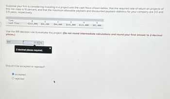 Suppose your firm is considering investing in a project with the cash flows shown below, that the required rate of return on projects of
this risk class is 10 percent, and that the maximum allowable payback and discounted payback statistics for your company are 3.0 and
3.5 years, respectively.
Time:
1
2
Cash flow:
-$243,000
$66,600 $84,800
3
$141,800 $122,800
4
5
$82,000
Use the IRR decision rule to evaluate this project. (Do not round intermediate calculations and round your final answer to 2 decimal
places.)
IRR
11.00 %
x
2 decimal places required.
Should it be accepted or rejected?
accepted
O rejected