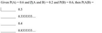 Given P(A) = 0.6 and P(A and B) = 0.2 and P(B) = 0.6, then P(A/B) =
0.3
0.3333333...
0.4
0.8333333...