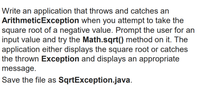 Write an application that throws and catches an
ArithmeticException when you attempt to take the
square root of a negative value. Prompt the user for an
input value and try the Math.sqrt() method on it. The
application either displays the square root or catches
the thrown Exception and displays an appropriate
message.
Save the file as SqrtException.java.
