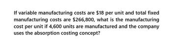 If variable manufacturing costs are $18 per unit and total fixed
manufacturing costs are $266,800, what is the manufacturing
cost per unit if 4,600 units are manufactured and the company
uses the absorption costing concept?