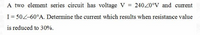 A two element series circuit has voltage V = 240Z0°V and current
I= 50Z-60°A. Determine the current which results when resistance value
is reduced to 30%.
