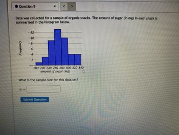 Question 8
Data was collected for a sample of organic snacks. The amount of sugar (in mg) in each snack is
summarized in the histogram below.
Frequency
8
6
T=
200 220 240 260 280 300 320 340
amount of sugar (mg)
What is the sample size for this data set?
Submit Question