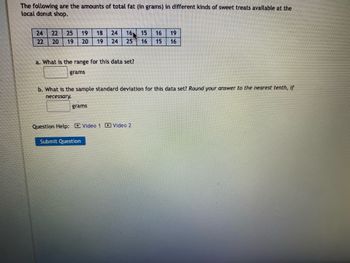 The following are the amounts of total fat (in grams) in different kinds of sweet treats available at the
local donut shop.
24 22 2.5 19 18 24 16
22
20 19 20 19 24 25
a. What is the range for this data set?
grams
b. What is the sample standard deviation for this data set? Round your answer to the nearest tenth, if
necessary.
grams
Question Help: Video 1 Video 2
15 16 19
16 15 16
Submit Question