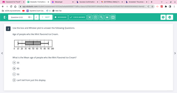 ←
Classwork for Pre-AP G X E- Edulastic: Formative an x
→ C D
sd206.org bookmarks
2
b Success Confirmation X M [EXTERNAL EMAIL] You X b Answered: The prices o x +
app.edulastic.com/student/assessment/6332ea3a4a6600000713dfcc/class/62f3b538951d49af6e3cfbda/uta/6335c837b51d6800090484b3/itemld/... <
Question 2/22
Supreme Court Cas... Be
B) 90
> NEXT
0 10 20 30 40 50 60 70 80 90 100
c) 50
Use the box and Whisker plot to answer the following Questions.
Age of people who like Mint flavored Ice Cream.
Messenger
New Tab
What is the Mean age of people who like Mint Flavored Ice Cream?
A) 30
D) can't tell from just this display
BOOKMARK ✓ CHECK ANSWER X 4
*
19 X
☐
⠀