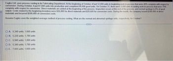 Eagles Ltd uses process costing in its Fabricating Department. At the beginning of October, it had 12,000 units in beginning work in process that were 40% complete with respect to
conversion. During October, it put 87,000 units into production and completed 89,000 good units. On October 31, there were 3,000 units in ending work-in-process that were 70%
complete with respect to conversion Direct materials are added at the beginning of the process. Inspection occurs at the end of the process, and normal spollage is 6% of good
output. Costs related to the beginning inventory were $36,800 for direct materials and $28,600 for conversion costs. During the month, the company issued $280,000 of direct
materials and incurred $599,400 of conversion costs
Assume Eagles uses the weighted average method of process costing. What are the normal and abnormal spollage units, respectively, for October?
OA. 5,340 units; 1.660 units
OB. 5,220 units, 1.780 units
OC. 5,940 units, 1.060 units
OD. 5,340 units; 1.780 units
OE. 7.000 units, 1,660 units
CITYS