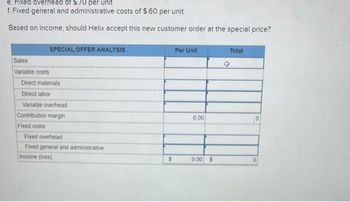 e. Fixed overhead of $.70 per unit
f. Fixed general and administrative costs of $.60 per unit
Based on income, should Helix accept this new customer order at the special price?
Sales
Variable costs
SPECIAL OFFER ANALYSIS
Direct materials
Direct labor
Variable overhead
Contribution margin
Fixed costs
Fixed overhead
Fixed general and administrative
Income (loss)
$
Per Unit
0.00
0.00 $
Total
0