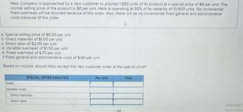 Helix Company is approached by a new customer to provide 1,680 units of its product at a special price of $6 per unit. The
normal selling price of the product is $8 per unit. Helix is operating at 80% of its capacity of 10,900 units. No incremental
fixed overhead will be incurred because of this order. Also, there will be no incremental fixed general and administrative
costs because of this order.
a. Special selling price of $6.00 per unit
b. Direct materials of $1.00 per unit
c. Direct labor of $2.00 per unit
d. Variable overhead of $1.50 per unit
e. Fixed overhead of $.70 per unit
f. Fixed general and administrative costs of $.60 per unit
Based on income, should Helix accept this new customer order at the special price?
SPECIAL OFFER ANALYSIS
Sales
Variable costs
Direct materials
Direct labor
Per Unit
co
Total
Activate
Go to Setting