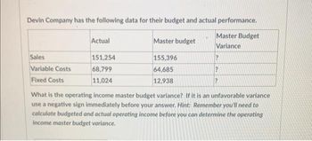 Devin Company has the following data for their budget and actual performance.
Master Budget
Variance
Sales
Variable Costs
Fixed Costs
Actual
151,254
68,799
11,024
Master budget
155,396
64,685
12,938
?
?
?
What is the operating income master budget variance? If it is an unfavorable variance
use a negative sign immediately before your answer. Hint: Remember you'll need to
calculate budgeted and actual operating income before you can determine the operating
income master budget variance.