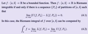 Let f [a, b] → R be a bounded function. Then f [a, b] → R is Riemann
!
integrable if and only if there is a sequence {Pn} of partitions of [a, b] such
that
lim (U(f, Pn) L(f, Pn)) = 0.
(4.1)
n→∞
In this case, the Riemann integral of f over [a, b] can be computed by
a
1
= lim L(f, Pn)
n-x
=
lim U(f, Pn).
n→∞
(4.2)