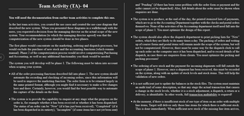 Team Activity (TA)- 04
You will need the documentation from earlier team activities to complete this one.
In the last team activities, you created the use cases and created the use-case diagram that
described the new system. When you presented these diagrams in a walkthrough with the
users, you requested a decision from the managing director on the actual scope of the new
system. Your recommendation (to which the managing director agreed) was that the
computerization of the new system should be done in two phases.
The first phase would concentrate on the marketing, ordering and dispatch processes, but
would exclude the purchase of new stock and the accounting functions (which remain
manual). Phase 2 of the computerization process would involve computerizing Purchasing
and Accounting, as well as any additional functionality you think would be needed.
The system you will develop will be phase 1. The following must be taken into account
when scoping your system.
• All of the order processing functions described fall into phase 1. The new system should
automate the recording and checking of incoming orders, since this information will
be used to improve the marketing function. The order form is to be retained largely in
the same printed format, although you might find it necessary to make a few changes
here and there. Certainly, however, you would find the best possible way to automate
the capture of the details on the form.
• The system is to provide the capability to enquire at any stage what the progress on the
order is, for example whether it has been received or whether it has been dispatched.
The status of an order can be "New" (if it has just been received), "Completed" (if it
has been dispatched in its entirety). “Incomplete” (if some items have not yet been sent)
and "Pending" (if there has been some problem with the order form or payment and the
order cannot yet be dispatched). Also, full details about the order must be shown when
enquiries are done.
• The system is to produce, at the end of the day, the printed itemized lists of payments,
which are to go to the Accounting Department together with the checks and postal orders
themselves. None of the activities of the Accounting department itself need fall into the
scope of phase 1. You must optimize the design of this report.
The system should also allow the dispatch department to print picking lists for "New"
orders, which they are likely to do many times a day. The packing of orders and writing
up of courier forms and postal items will remain inside the scope of the system, but will
not be computerized. However, there must be some way for the dispatch clerk to call
up each order on the computer once it has been dispatched, and to record details of the
dispatch, in case there are enquiries from clients. You must optimize the picking and
packing processes!
• The ordering of new stock and the payment for incoming shipments will fall outside the
scope of phase 1. However, once a shipment has been received, this must be recorded
on the system, along with an update of stock levels and stock items. This will help the
validation of new orders.
It is not sufficient just to update the balances in the stock files. The system must maintain
an audit trail of some description, so that any stage the actual transaction that causes
a change in the stock levels, whether it is a stock adjustment, a dispatch, a return or a
delivery, is identifiable. In other words, full transaction auditability is required!
At the moment, if there is insufficient stock of one type of item on an order with multiple
line items, Target will deliver only those line items for which there is sufficient stock.
This is done immediately. When sufficient new stock of the missing line item arrives,