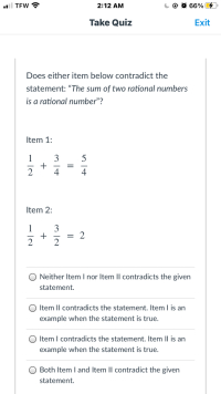 Does either item below contradict the
statement: "The sum of two rational numbers
is a rational number"?
Item 1:
3
+
2
1
5
4
Item 2:
1
3
이2
+
Neither Item I nor Item Il contradicts the given
statement.
Item Il contradicts the statement. Item I is an
example when the statement is true.
Item I contradicts the statement. Item Il is an
example when the statement is true.
Both Item I and Item II contradict the given
statement.
