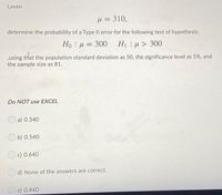 Given
H = 310,
determine the probability of a Type Il error for the following test of hypothesis:
Ho : u = 300 H1 u> 300
,using that the population standard deviation as 50, the significance level as 5%, and
the sample size as 81.
Do NOT use EXCEL
a) 0.340
b) 0.540
c) 0.640
d) None of the answers are correct
O e) 0.440
