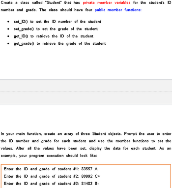 Create a class called "Student" that has private member variables for the student's ID
number and grade. The class should have four public member functions:
·
set_ID) to set the ID number of the student
set_grade() to set the grade of the student
get_ID() to retrieve the ID of the student
get_grade to retrieve the grade of the student
In your main function, create an array of three Student objects. Prompt the user to enter
the ID number and grade for each student and use the member functions to set the
values. After all the values have been set, display the data for each student. As an
example, your program execution should look like:
Enter the ID and grade of student #1: 83557 A
Enter the ID and grade of student #2: 80992 C+
Enter the ID and grade of student # 3: 81483 B-