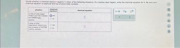 Decide whether a chemical reaction happens in either of the following situations. If a reaction does happen, write the chemical equation for it. Be sure your
chemical equation is balanced and has physical state symbols.
chemical
reaction?
situation
A strip of said copper
metal is put into a besker ye
of 0.099MM
Ono
A strip of sold
magnesium metal put
into a beaker of 0.033
CaNO₂), selon
O yes
ON
chemical equation
0
0
040
5
4
de
903