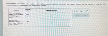 Decide whether a chemical reaction happens in either of the following situations. If a reaction does happen, write the chemical equation for it. Be sure your
chemical equation is balanced and has physical state symbols.
chemical
reaction?
situation
A strip of solid copper
metal is put into a beaker Oyes
of 0.099M M
solution.
O no
A strip of sold
magnesium metal is put
into a beaker of 0.033M
CNO solution.
O yes
O no
chemical equation
0
D
0-0 4 2²
X
2