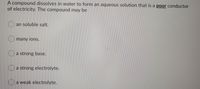 A compound dissolves in water to form an aqueous solution that is a poor conductor
of electricity. The compound may be
an soluble salt.
many ions.
a strong base.
Oa strong electrolyte.
a weak electrolyte.
