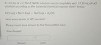 41.53 mL of a 2.76 M NAOH solution reacts completely with 49.19 mL of HCI
solution according to the balanced chemical reaction shown below:
HCI (aq) + NaOH(aq) - NaCl(aq) + H2O(I)
How many moles of HCI reacted?.
Please round your answer to the thousandths place.
Your Answer:
Answer
units
