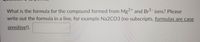 2+
What is the formula for the compound formed from Mg and Br1- ions? Please
write out the formula in a line, for example Na2CO3 (no subscripts, formulas are case
sensitive!).
