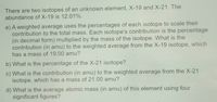 There are two isotopes of an unknown element, X-19 and X-21. The
abundance of X-19 is 12.01%.
a) A weighted average uses the percentages of each isotope to scale their
contribution to the total mass. Each isotope's contribution is the percentage
(in decimal form) multiplied by the mass of the isotope. What is the
contribution (in amu) to the weighted average from the X-19 isotope, which
has a mass of 19.00 amu?
b) What is the percentage of the X-21 isotope?
c) What is the contribution (in amu) to the weighted average from the X-21
isotope, which has a mass of 21.00 amu?
d) What is the average atomic mass (in amu) of this element using four
significant figures?
