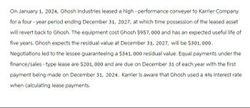 On January 1, 2024, Ghosh Industries leased a high-performance conveyer to Karrier Company
for a four-year period ending December 31, 2027, at which time possession of the leased asset
will revert back to Ghosh. The equipment cost Ghosh $957,000 and has an expected useful life of
five years. Ghosh expects the residual value at December 31, 2027, will be $301, 000.
Negotiations led to the lessee guaranteeing a $341, 000 residual value. Equal payments under the
finance/sales - type lease are $201,000 and are due on December 31 of each year with the first
payment being made on December 31, 2024. Karrier is aware that Ghosh used a 4% interest rate
when calculating lease payments.