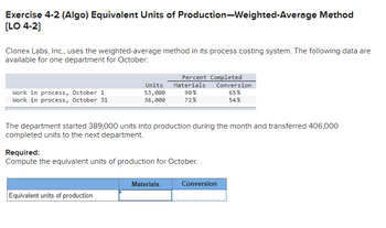 Exercise 4-2 (Algo) Equivalent Units of Production-Weighted-Average Method
[LO 4-2]
Clonex Labs, Inc., uses the weighted-average method in its process costing system. The following data are
available for one department for October:
Work in process, October 1
Work in process, October 31
Units
53,000
36,000
Equivalent units of production
Percent Completed
Materials
90%
72%
The department started 389,000 units into production during the month and transferred 406,000
completed units to the next department.
Required:
Compute the equivalent units of production for October.
Materials
Conversion
65%
54%
Conversion