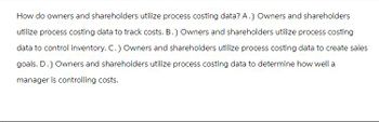 How do owners and shareholders utilize process costing data? A.) Owners and shareholders
utilize process costing data to track costs. B.) Owners and shareholders utilize process costing
data to control inventory. C.) Owners and shareholders utilize process costing data to create sales
goals. D.) Owners and shareholders utilize process costing data to determine how well a
manager is controlling costs.