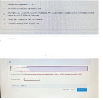 1.
2
3.
at
4
S
Depreciation expense was $15.500.
Dividends declared and paid were $24,720.
During the year equipment was sold for $9,200 cash. This equipment cost $18,000 originally and had accumulated
depreciation of $8,800 at the time of sale.
Bonds were redeemed at their carrying value.
Common stock was issued at par for cash.
(b)
free cas
Compute free cash flow. (Show amounts that decrease cash flow with either a-sign e.g.-15,000 or in parenthesis eg. (15,000))
Free cash flow
eTextbook and Media
Save for Later
Attempts: 1 of 3 used
Submit Answer