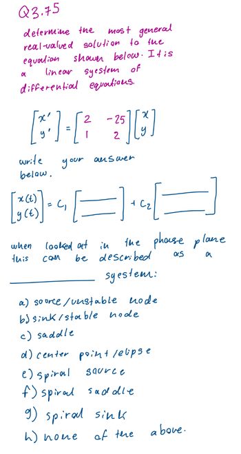 Q3.75
determine the most general
real-valved solution to the
equation shower below. It is
linear system of
differential equations.
a
2
[31] - [²
your
write
below.
x (t)
y (t)
when
this
(₁
-25
2
[5] [3]
auswen
looked at in
can
E).
=
the phase plane
as
a
+ C₂
be described
syestem:
a) source / unstable node
b) sink/stable node
c) saddle
d) center point /elipse
e) spiral source
f) spiral saddle
g) spiral sink
h) nome
of the
above.