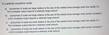 In a perfectly competitive model
a) economies of scale are large relative to the size of the market since average costs rise rapidly if a
firm increases output beyond a relatively large amount.
b) economies of scale are large relative to the size of the market since average costs remain constant if
a firm increases output beyond a relatively large amount.
c) economies of scale are small relative to the size of the market since average costs rise rapidly if a
firm increases output beyond a relatively small amount.
d) economies of scale are small relative to the size of the market since average costs remain constant if
a firm increases output beyond a relatively small amount.