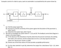 Computer control of a robot to spray-paint an automobile is accomplished by the system shown by
T(s)
Ris)
K
Yes)
s+5
s+1
Computer
1.
(a) Find the output signal Y(s).
(b) Assume K-a, find the sensitivity of the system against the fluctuation of the parameter a,
when Ta(s)=0.
(c) Determine the system type, when Ta(s)=D0.
2. We wish to investigate the system when K = 1,10, and 20. The feedback control block diagram is
shown in the above Figure.
(a) In the absence of the disturbance (Ta(s)=D0), determine the percent overshoot, the settling
time (with a 2% criterion), and the steady state error for a unit step input for the three
values of K. Record your results in a table.
(b) Choose one of the three values of K that provides acceptable performance.
(c) For the value selected in part (b), determine the output for a disturbance Ta(s) = 1/s, when
R(s) = 0.
