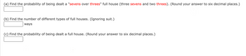 (a) Find the probability of being dealt a "sevens over threes" full house (three sevens and two threes). (Round your answer to six decimal places.)

[  ___________  ]

(b) Find the number of different types of full houses. (Ignoring suit.)

[  ___________  ] ways

(c) Find the probability of being dealt a full house. (Round your answer to six decimal places.)

[  ___________  ]