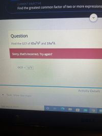 CURRENT OBJECTIVE
Find the greatest common factor of two or more expressions
Question
Find the GCF of 45a2b3 and 18a b.
Sorry, that's incorrect. Try again?
GCF =3a-b
Activity Details
Task: View this topic
Type here to search
