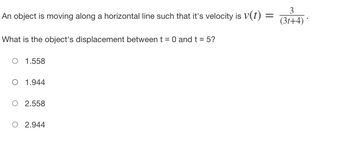 ### Problem Description

An object is moving along a horizontal line with its velocity given by the equation \( V(t) = \frac{3}{(3t + 4)} \).

### Question

What is the object's displacement between \( t = 0 \) and \( t = 5 \)?

- \( 1.558 \)
- \( 1.944 \)
- \( 2.558 \)
- \( 2.944 \)

### Explanation

To find the object's displacement over the given time interval, you need to integrate the velocity function \( V(t) \) with respect to time \( t \) from \( t = 0 \) to \( t = 5 \).

The displacement \( s \) can be found as follows:
\[ s = \int_0^5 V(t) \, dt = \int_0^5 \frac{3}{3t + 4} \, dt \]

Use integration techniques to solve this definite integral. The correct answer will correspond to one of the provided options.