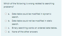 Which of the following is wrong related to searching
problems?
O a.
Data table could be modified in dynamic
search.
O b. Data table could not be modified in static
search.
O. Binary searching works on ordered data tables.
O d. None of the other answers
