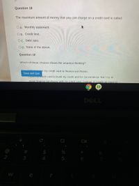 Question 18
The maximum amount of money that you can charge on a credit card is called:
OA. Monthly statement.
OB. Credit limit.
Oc. Debt ratio.
OD. None of the above.
Question 19
Which of these choices shows the smartest thinking?
e my credit card to finance purchases.
Save and Quit
use y credit card to build my credit and for convenience. But I try to
never finance purchases with my credit card. Instead, if I really do need to
DELL
$
4
5
W
e
