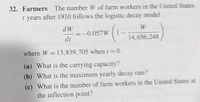 32. Farmers The number W of farm workers in the United States
t years after 1910 follows the logistic decay model
dW
=-0.057W
dt
W
14,656,248
where W = 13,839,705 when t =0.
(a) What is the carrying capacity?
(b) What is the maximum yearly decay rate?
(c) What is the number of farm workers in the United States at
the inflection point?
