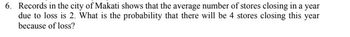 6. Records in the city of Makati shows that the average number of stores closing in a year
due to loss is 2. What is the probability that there will be 4 stores closing this year
because of loss?