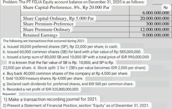 Problem: The PT FELIA Equity account balance on December 31, 2020 is as follows:
Share Capital-Preferrence, 8%, Rp 20.000 Par
Share Capital-Ordinary, Rp 5.000 Par
Share Premium-Preference
Share Premium-Ordinary
Retained Earnings
The following are transactions that occurred during 2021:
a. Issued 30,000 preferred shares (SP), Rp 22,000 per share, in cash.
b. Issued 60,000 common shares (SB) for land with a fair value of Rp 585,000,000.
c. Issued a lump sum of 80,000 SB and 10,000 SP with a total price of IDR 990,000,000
It is known that the fair value of SB is Rp. 10,000, and SP is Rp.
22,000 per share. d. Stock split: 2 for 1 (SB's par value becomes IDR 2,500 per share).
e. Buy back 40,000 common shares of the company at Rp 4,500 per share.
f. Sold 10,000 treasury shares, Rp 4,000 per share.
6.000.000.000
20.000.000.000
300.000.000
12.000.000.000
9.000.000.000
Rp
g. Declared cash dividends for: preferred shares, and IDR 500 per common share.
h. Recorded a net profit of IDR 325,800,000,000.
Requested:
1) Make a transaction recording journal for 2021.
2) Present a Statement of Financial Position, section "Equity" as of December 31, 2021.