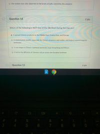 O the system was only observed in the lands actually owned by the emperor
Question 14
2 pts
Which of the following is NOT true of the Silk Road during the Han era?
O it spread Chinese products to the Middle East, Central Asia, and Europe
O it created great wealth, especially for China's emperors and nobles, and helped expand imperial
territories
O it was begun in China's southeast territories near Hong Kong and Macao
it led to the diffusion of Chinese culture across the Eurasian landmass
Question 15
2 pts
%
3
4
7
9 0
CO
5
