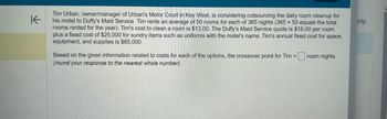 K
Tim Urban, owner/manager of Urban's Motor Court in Key West, is considering outsourcing the daily room cleanup for
his motel to Duffy's Maid Service. Tim rents an average of 50 rooms for each of 365 nights (365 x 50 equals the total
rooms rented for the year). Tim's cost to clean a room is $13.00. The Duffy's Maid Service quote is $18.00 per room
plus a fixed cost of $25,000 for sundry items such as uniforms with the motel's name. Tim's annual fixed cost for space,
equipment, and supplies is $65,000.
Based on the given information related to costs for each of the options, the crossover point for Tim =
(round your response to the nearest whole number).
room nights
elp