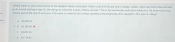 but
tion
Johnny wants to save some money for his daughter Alexis's education. Tuition costs $12,500 per year in today's dollars. Alexis was born today and will
go to school starting at age 18. She will go to school for 4 years. Johnny can earn 11% on his investments and tuition inflation is 7%. How much must
Johnny save at the end of each year, if he wants to make his last savings payment at the beginning of his daughter's first year of college?
O a. $2,694.56.
b. $2,789.04. X
OC. $2,861.65.
O d. $3,176.43.