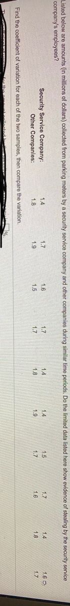 Listed below are amounts (in millions of dollars) collected from parking meters by a security service company and other companies during similar time periods. Do the limited data listed here show evidence of stealing by the security service
company's employees?
Security Service Company:
1.4
1.7
16
17
1.4
1.4
1.5
1.7
1.4
1.6 O
Other Companies:
1.8
1.9
1.5
1.7
1.7
1.6
1.8
1.7
Find the coefficient of variation for each of the two samples, then compare the variation.
