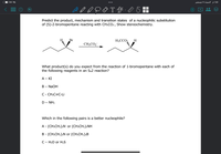 I7.00 ☺
السبت ۱ا ديسمبر
1:80
T
Predict the product, mechanism and transition states of a nucleophilic substitution
of (S)-2-bromopentane reacting with CH3CO2, Show stereochemistry.
Br
H;CCO2
H
CH3CO2¯
What product(s) do you expect from the reaction of 1-bromopentane with each of
the following reagents in an Sn2 reaction?
A - KI
B - NaOH
C - CH;C=C-Li
D – NH3
Which in the following pairs is a better nucleophile?
A - (CH:CH2)2N or (CH:CH2)2NH
B - (CH;CH2);N or (CH;CH2);B
C- H2O or H2S
