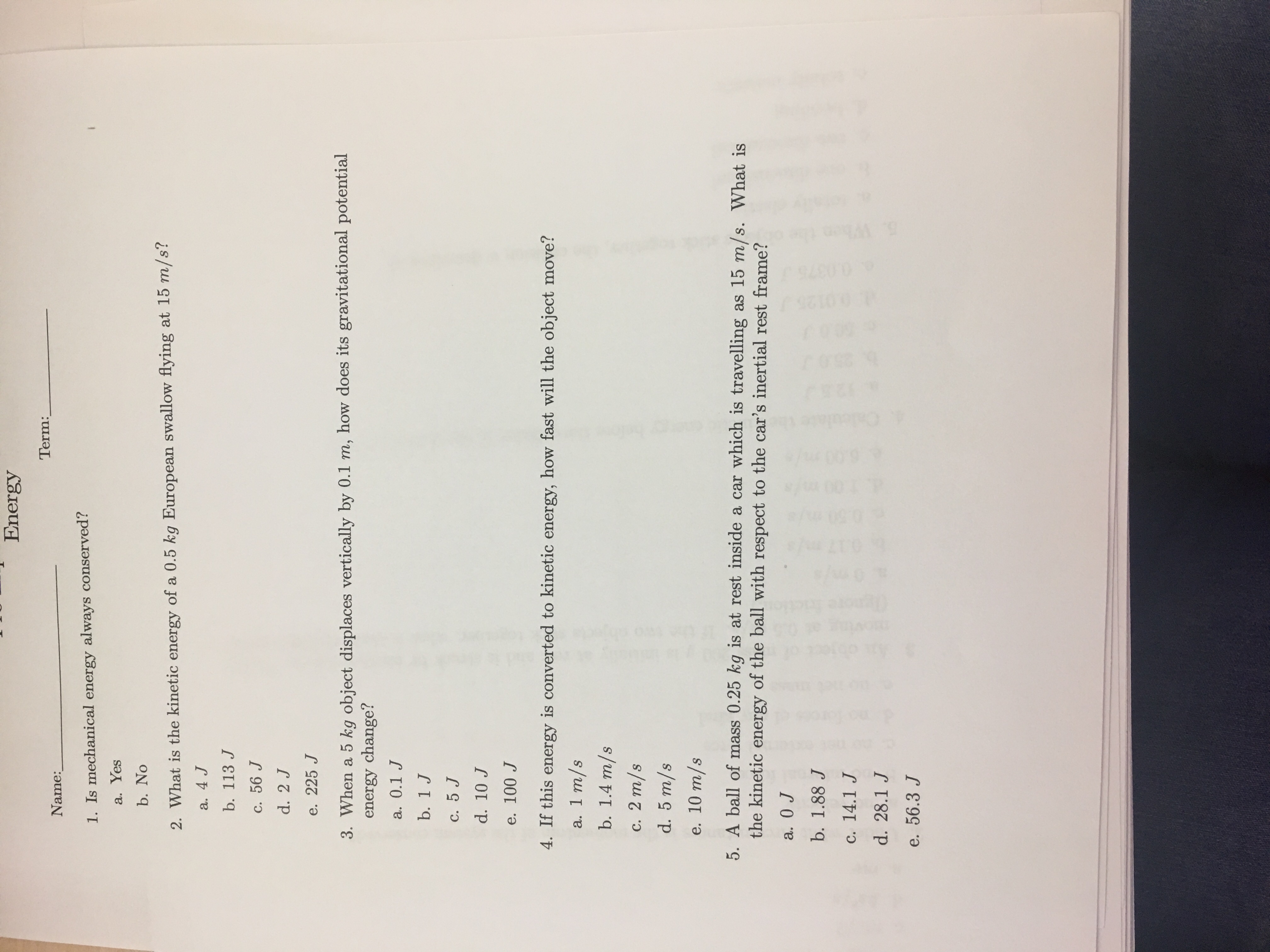 Energy
Term:
Name:
1. Is mechanical energy always conserved?
a. Yes
b. No
2. What is the kinetic energy of a 0.5 kg European swallow flying at 15 m/s?
a. 4 J
b. 113 J
c. 56 J
d. 2 J
e. 225 J
3. When a 5 kg object displaces vertically by 0.1 m, how does its gravitational potential
energy change?
a. 0.1 J
b. 1 J
C. 5 J
d. 10 J
e. 100 J
4. If this energy is converted to kinetic energy, how fast will the object move?
a. 1 m/s
b. 1.4 m/s
с. 2 т/s
d. 5 m/s
e. 10 т/s
5. A ball of mass 0.25 kg is at rest inside a car which is travelling as 15 m/s. What is
the kinetic energy of the ball with respect to the car's inertial rest frame?
a. 0 J
b. 1.88 J
c. 14.1 J
d. 28.1 J
e. 56.3 J
