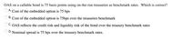 OAS on a callable bond is 75 basis points using on-the-run treasuries as benchmark rates. Which is correct?
OA. Cost of the embedded option is 75 bps
B. Cost of the embedded option is 75bps over the treasuries benchmark
OC. OAS reflects the credit risk and liquidity risk of the bond over the treasury benchmark rates
OD. Nominal spread is 75 bps over the treasury benchmark rates.
